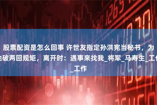 股票配资是怎么回事 许世友指定孙洪宪当秘书，为他破两回规矩，离开时：遇事来找我_将军_马寿生_工作