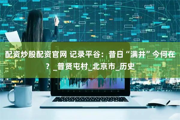 配资炒股配资官网 记录平谷：昔日“满井”今何在？_普贤屯村_北京市_历史