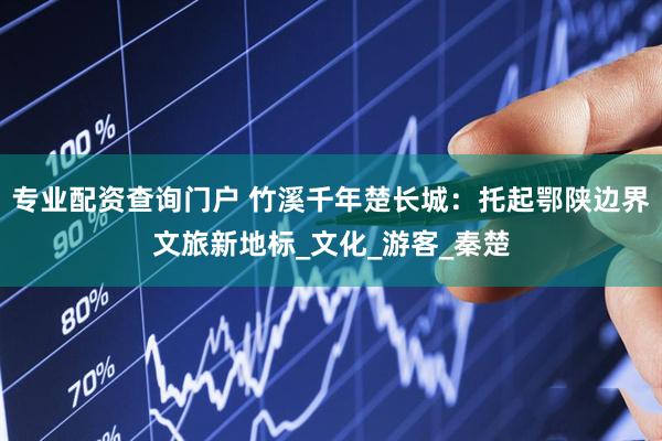 专业配资查询门户 竹溪千年楚长城：托起鄂陕边界文旅新地标_文化_游客_秦楚
