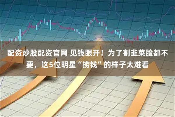 配资炒股配资官网 见钱眼开！为了割韭菜脸都不要，这5位明星“捞钱”的样子太难看