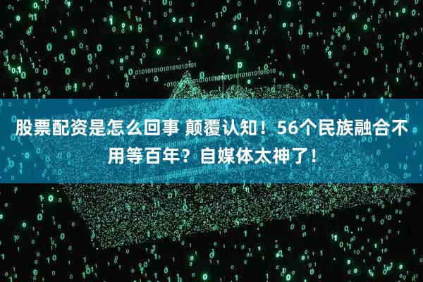 股票配资是怎么回事 颠覆认知！56个民族融合不用等百年？自媒体太神了！