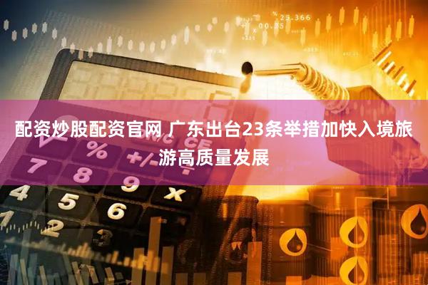 配资炒股配资官网 广东出台23条举措加快入境旅游高质量发展