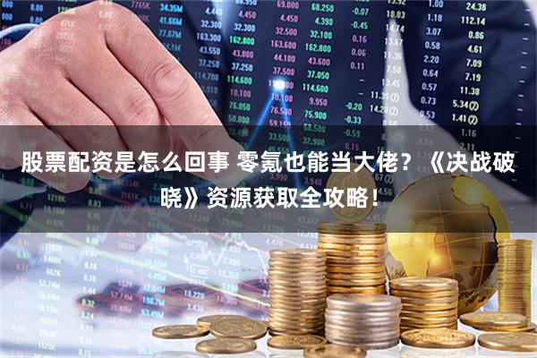 股票配资是怎么回事 零氪也能当大佬？《决战破晓》资源获取全攻略！